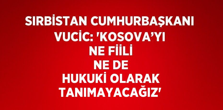 SIRBİSTAN CUMHURBAŞKANI VUCİC: 'KOSOVA’YI NE FİİLİ NE DE HUKUKİ OLARAK TANIMAYACAĞIZ'