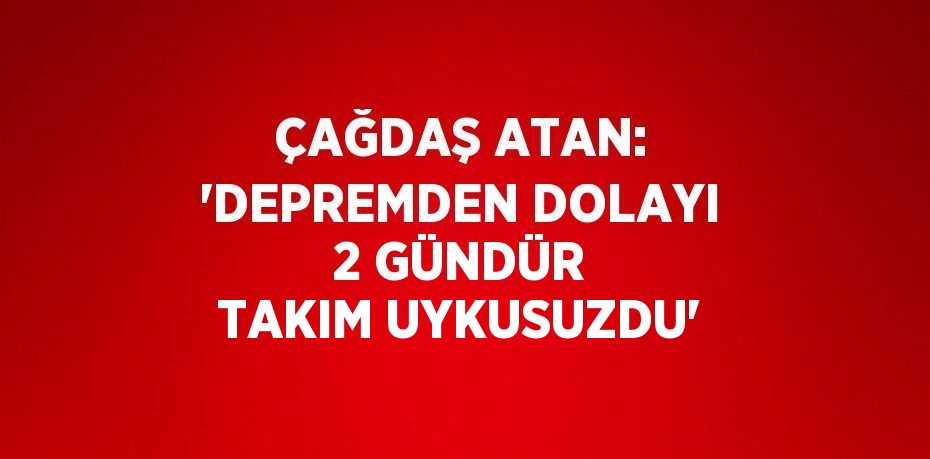 ÇAĞDAŞ ATAN: 'DEPREMDEN DOLAYI 2 GÜNDÜR TAKIM UYKUSUZDU'