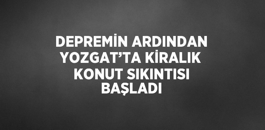 DEPREMİN ARDINDAN YOZGAT’TA KİRALIK KONUT SIKINTISI BAŞLADI