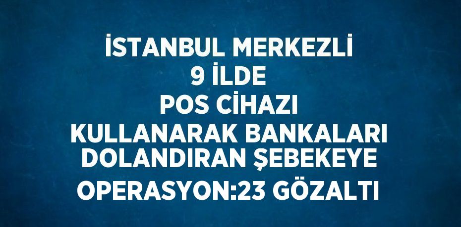 İSTANBUL MERKEZLİ 9 İLDE POS CİHAZI KULLANARAK BANKALARI DOLANDIRAN ŞEBEKEYE OPERASYON:23 GÖZALTI