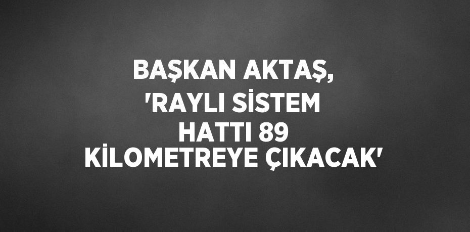 BAŞKAN AKTAŞ, 'RAYLI SİSTEM HATTI 89 KİLOMETREYE ÇIKACAK'