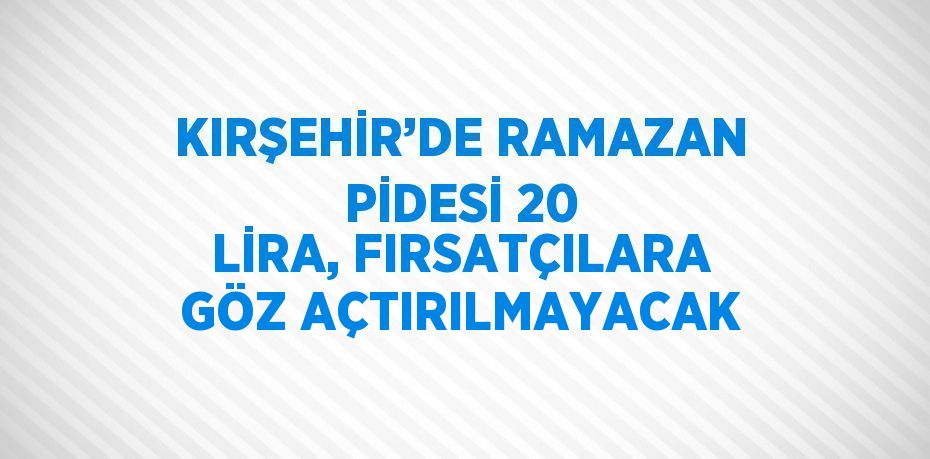 KIRŞEHİR’DE RAMAZAN PİDESİ 20 LİRA, FIRSATÇILARA GÖZ AÇTIRILMAYACAK