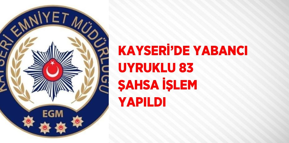 KAYSERİ’DE YABANCI UYRUKLU 83 ŞAHSA İŞLEM YAPILDI