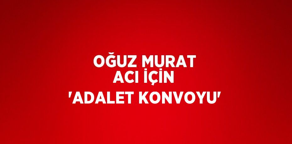 OĞUZ MURAT ACI İÇİN 'ADALET KONVOYU'