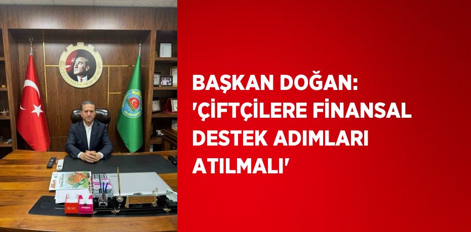 BAŞKAN DOĞAN: 'ÇİFTÇİLERE FİNANSAL DESTEK ADIMLARI ATILMALI'