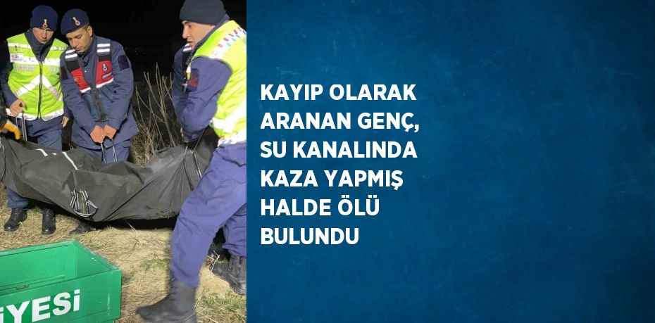 KAYIP OLARAK ARANAN GENÇ, SU KANALINDA KAZA YAPMIŞ HALDE ÖLÜ BULUNDU