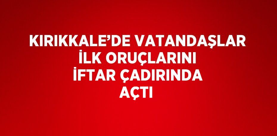 KIRIKKALE’DE VATANDAŞLAR İLK ORUÇLARINI İFTAR ÇADIRINDA AÇTI