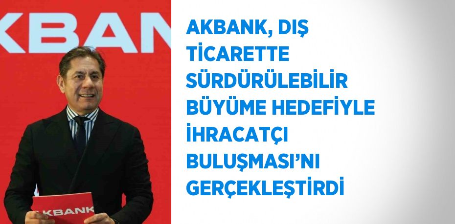 AKBANK, DIŞ TİCARETTE SÜRDÜRÜLEBİLİR BÜYÜME HEDEFİYLE İHRACATÇI BULUŞMASI’NI GERÇEKLEŞTİRDİ