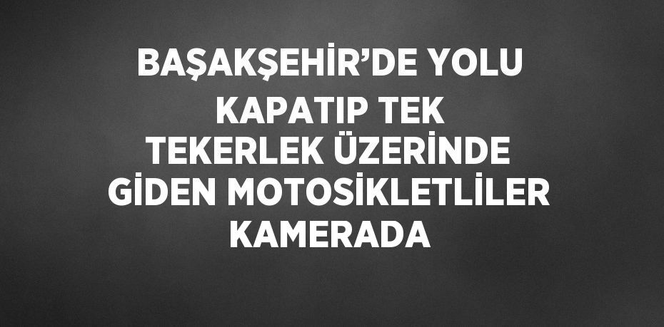 BAŞAKŞEHİR’DE YOLU KAPATIP TEK TEKERLEK ÜZERİNDE GİDEN MOTOSİKLETLİLER KAMERADA