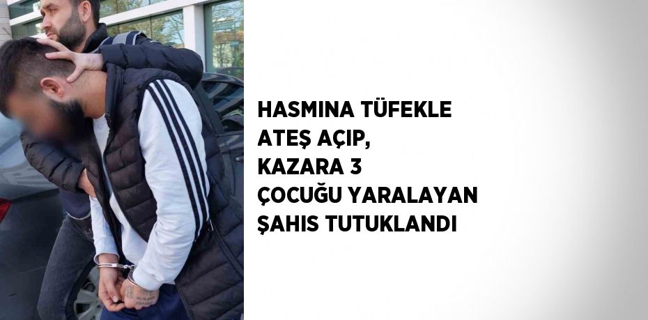 HASMINA TÜFEKLE ATEŞ AÇIP, KAZARA 3 ÇOCUĞU YARALAYAN ŞAHIS TUTUKLANDI