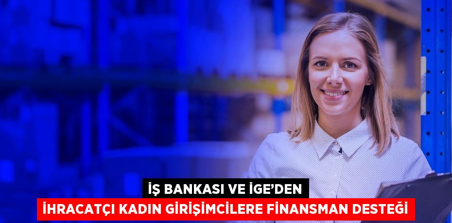 İŞ BANKASI VE İGE’DEN İHRACATÇI KADIN GİRİŞİMCİLERE FİNANSMAN DESTEĞİ