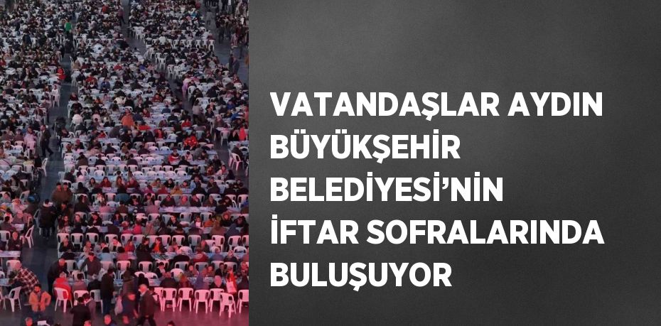 VATANDAŞLAR AYDIN BÜYÜKŞEHİR BELEDİYESİ’NİN İFTAR SOFRALARINDA BULUŞUYOR