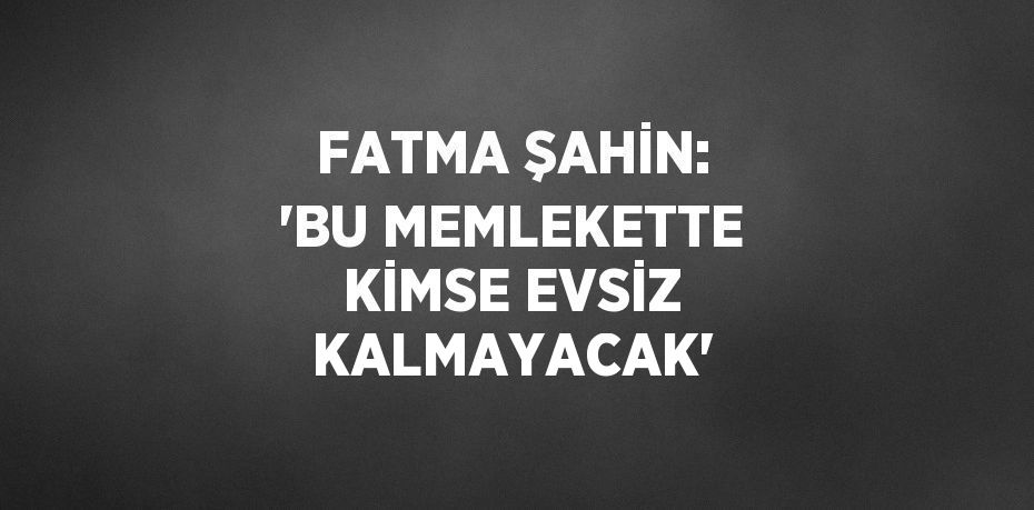 FATMA ŞAHİN: 'BU MEMLEKETTE KİMSE EVSİZ KALMAYACAK'