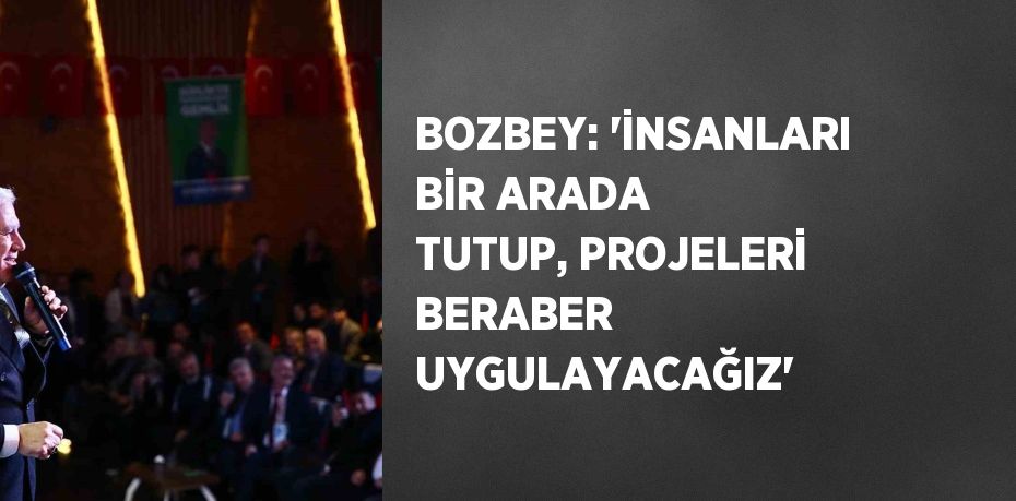BOZBEY: 'İNSANLARI BİR ARADA TUTUP, PROJELERİ BERABER UYGULAYACAĞIZ'