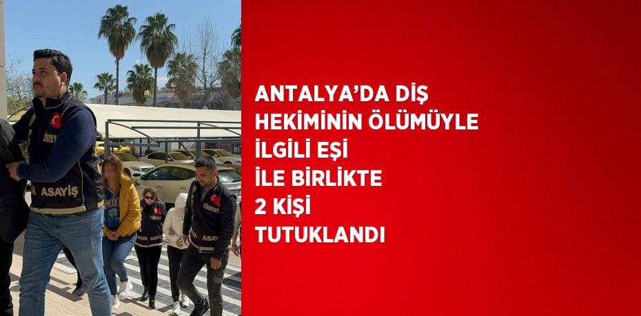 ANTALYA’DA DİŞ HEKİMİNİN ÖLÜMÜYLE İLGİLİ EŞİ İLE BİRLİKTE 2 KİŞİ TUTUKLANDI