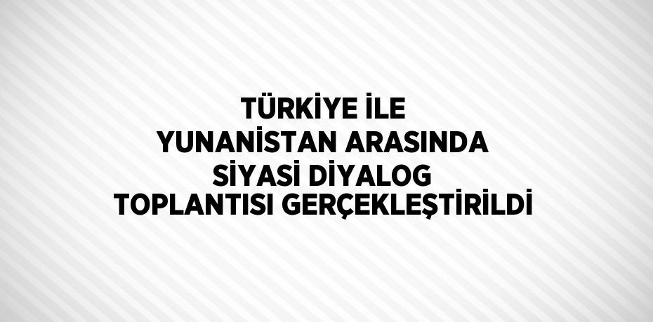 TÜRKİYE İLE YUNANİSTAN ARASINDA SİYASİ DİYALOG TOPLANTISI GERÇEKLEŞTİRİLDİ