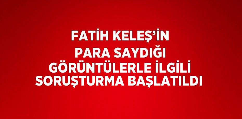 FATİH KELEŞ’İN PARA SAYDIĞI GÖRÜNTÜLERLE İLGİLİ SORUŞTURMA BAŞLATILDI