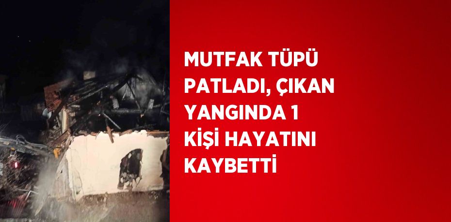 MUTFAK TÜPÜ PATLADI, ÇIKAN YANGINDA 1 KİŞİ HAYATINI KAYBETTİ