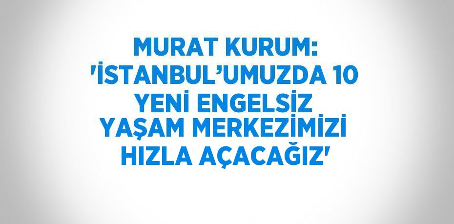 MURAT KURUM: 'İSTANBUL’UMUZDA 10 YENİ ENGELSİZ YAŞAM MERKEZİMİZİ HIZLA AÇACAĞIZ'