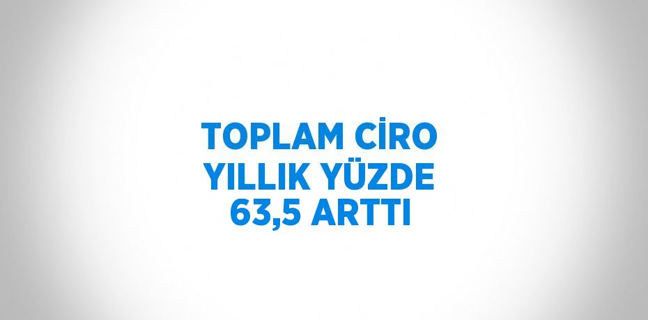 TOPLAM CİRO YILLIK YÜZDE 63,5 ARTTI