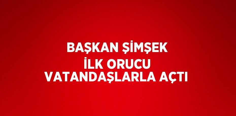 BAŞKAN ŞİMŞEK İLK ORUCU VATANDAŞLARLA AÇTI