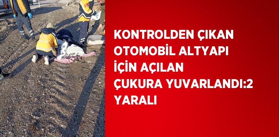 KONTROLDEN ÇIKAN OTOMOBİL ALTYAPI İÇİN AÇILAN ÇUKURA YUVARLANDI:2 YARALI