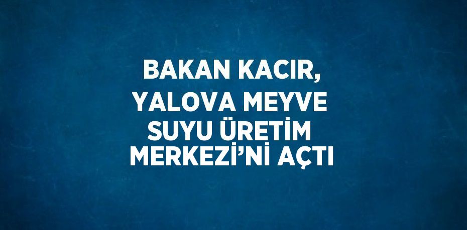 BAKAN KACIR, YALOVA MEYVE SUYU ÜRETİM MERKEZİ’Nİ AÇTI