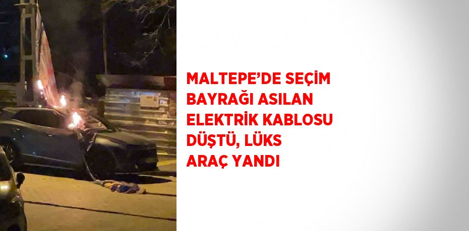 MALTEPE’DE SEÇİM BAYRAĞI ASILAN ELEKTRİK KABLOSU DÜŞTÜ, LÜKS ARAÇ YANDI