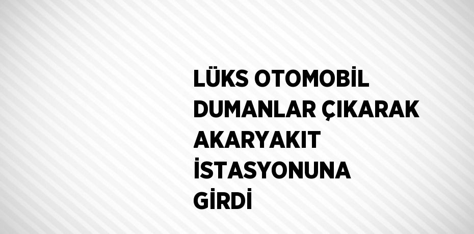 LÜKS OTOMOBİL DUMANLAR ÇIKARAK AKARYAKIT İSTASYONUNA GİRDİ