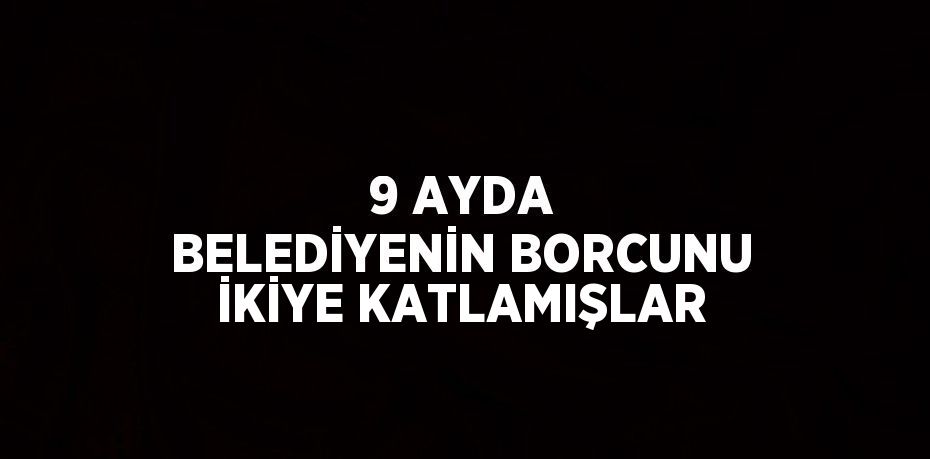 9 AYDA BELEDİYENİN BORCUNU İKİYE KATLAMIŞLAR