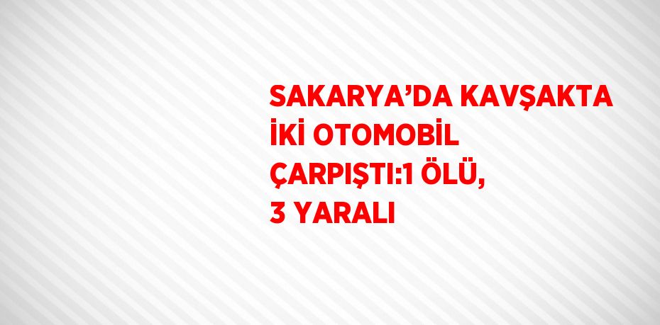 SAKARYA’DA KAVŞAKTA İKİ OTOMOBİL ÇARPIŞTI:1 ÖLÜ, 3 YARALI