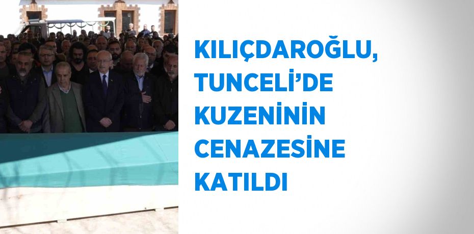 KILIÇDAROĞLU, TUNCELİ’DE KUZENİNİN CENAZESİNE KATILDI