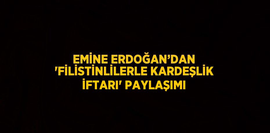 EMİNE ERDOĞAN’DAN 'FİLİSTİNLİLERLE KARDEŞLİK İFTARI' PAYLAŞIMI