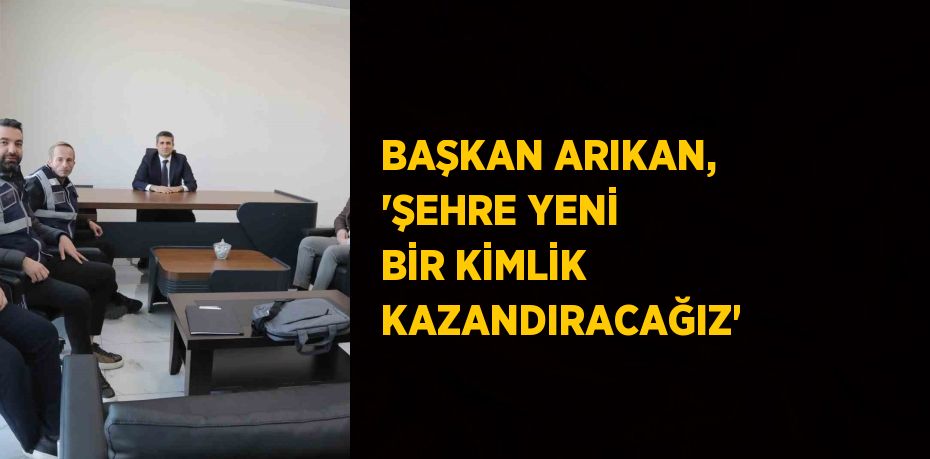 BAŞKAN ARIKAN, 'ŞEHRE YENİ BİR KİMLİK KAZANDIRACAĞIZ'