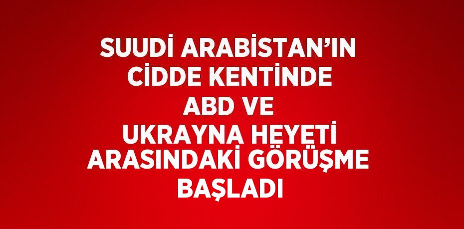 SUUDİ ARABİSTAN’IN CİDDE KENTİNDE ABD VE UKRAYNA HEYETİ ARASINDAKİ GÖRÜŞME BAŞLADI