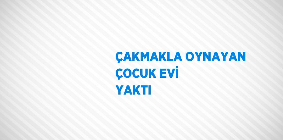ÇAKMAKLA OYNAYAN ÇOCUK EVİ YAKTI