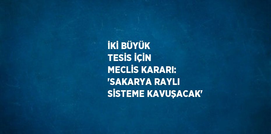 İKİ BÜYÜK TESİS İÇİN MECLİS KARARI: 'SAKARYA RAYLI SİSTEME KAVUŞACAK'