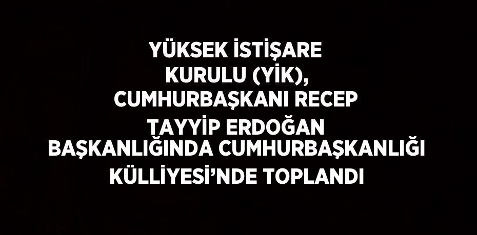 YÜKSEK İSTİŞARE KURULU (YİK), CUMHURBAŞKANI RECEP TAYYİP ERDOĞAN BAŞKANLIĞINDA CUMHURBAŞKANLIĞI KÜLLİYESİ’NDE TOPLANDI