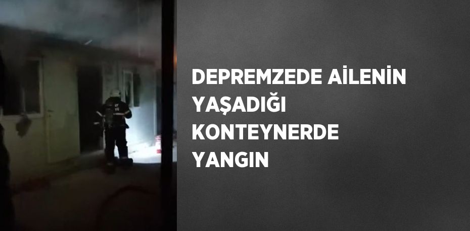 DEPREMZEDE AİLENİN YAŞADIĞI KONTEYNERDE YANGIN