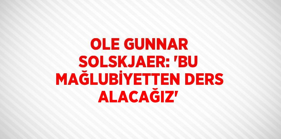 OLE GUNNAR SOLSKJAER: 'BU MAĞLUBİYETTEN DERS ALACAĞIZ'