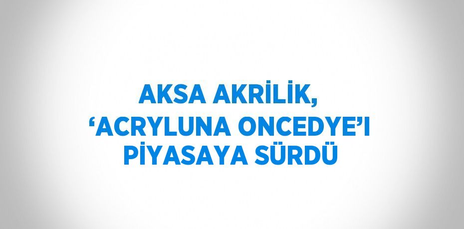 AKSA AKRİLİK, ‘ACRYLUNA ONCEDYE’I PİYASAYA SÜRDÜ