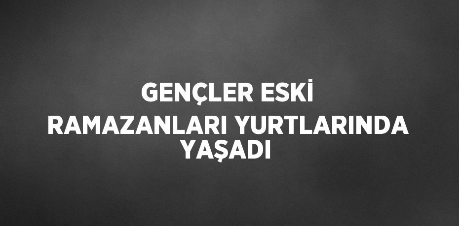 GENÇLER ESKİ RAMAZANLARI YURTLARINDA YAŞADI