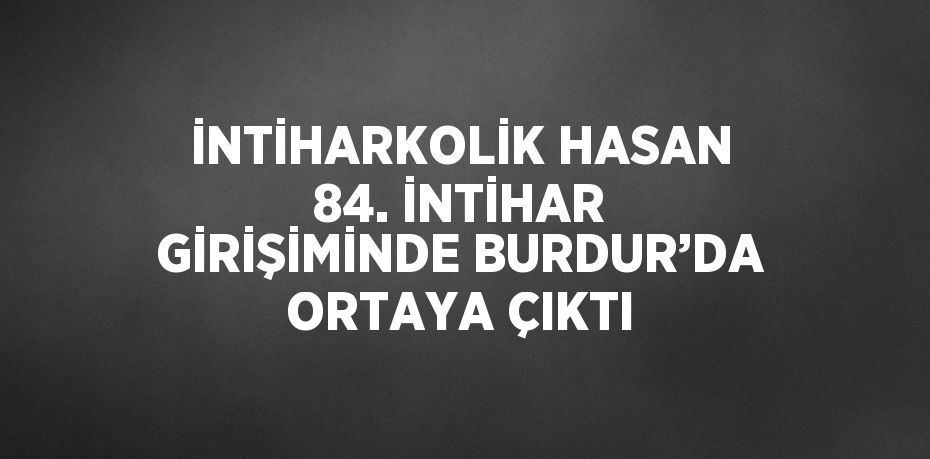 İNTİHARKOLİK HASAN 84. İNTİHAR GİRİŞİMİNDE BURDUR’DA ORTAYA ÇIKTI