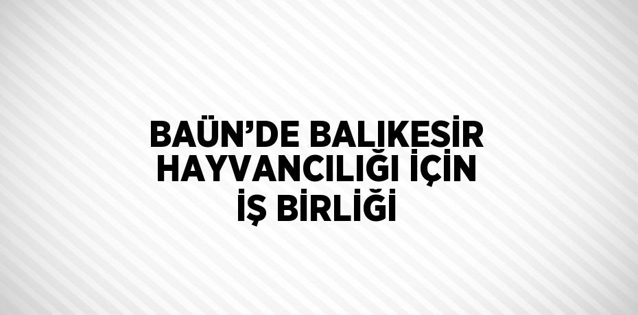 BAÜN’DE BALIKESİR HAYVANCILIĞI İÇİN İŞ BİRLİĞİ