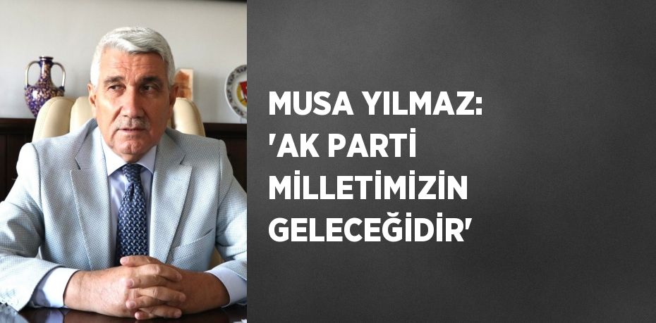 MUSA YILMAZ: 'AK PARTİ MİLLETİMİZİN GELECEĞİDİR'