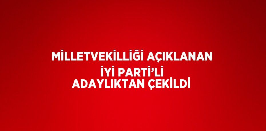 MİLLETVEKİLLİĞİ AÇIKLANAN İYİ PARTİ’Lİ ADAYLIKTAN ÇEKİLDİ