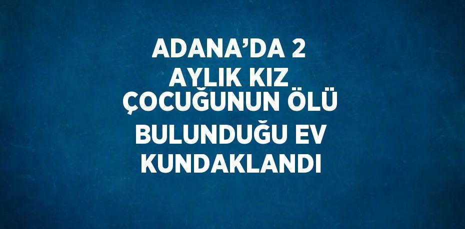 ADANA’DA 2 AYLIK KIZ ÇOCUĞUNUN ÖLÜ BULUNDUĞU EV KUNDAKLANDI