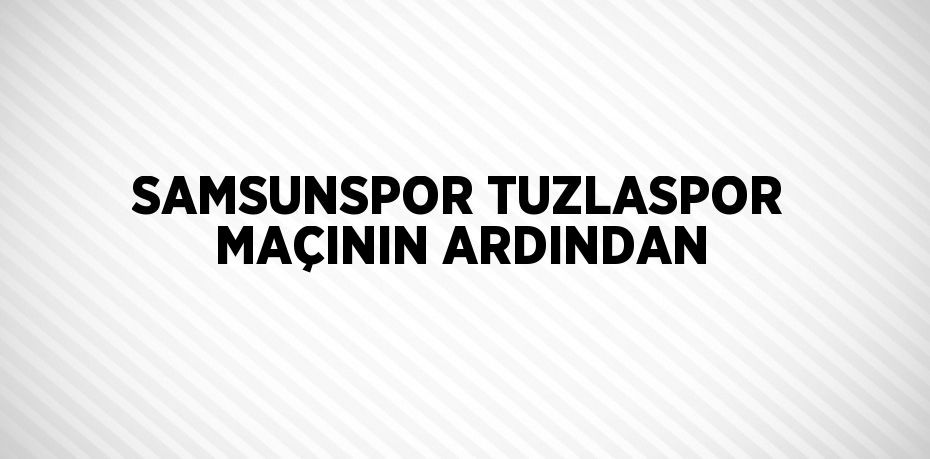 SAMSUNSPOR TUZLASPOR MAÇININ ARDINDAN