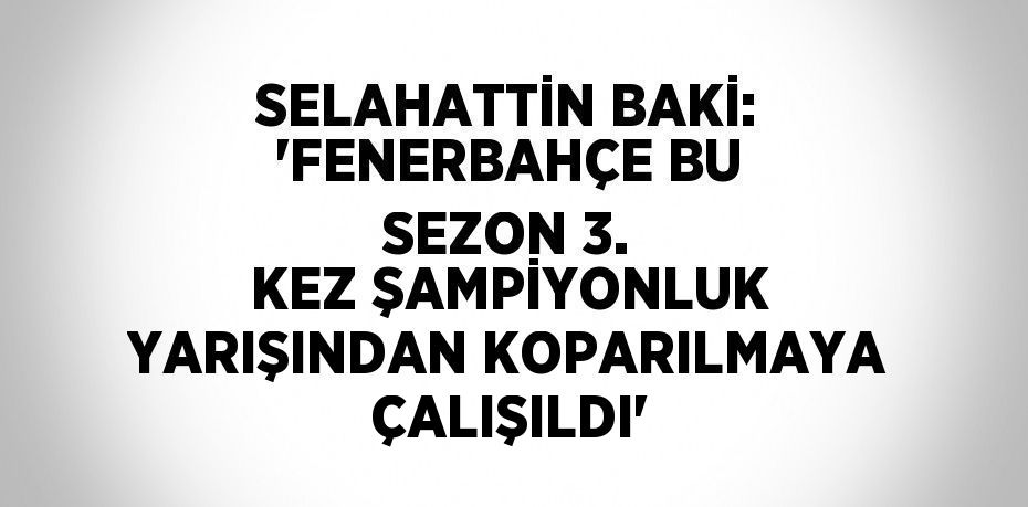 SELAHATTİN BAKİ: 'FENERBAHÇE BU SEZON 3. KEZ ŞAMPİYONLUK YARIŞINDAN KOPARILMAYA ÇALIŞILDI'