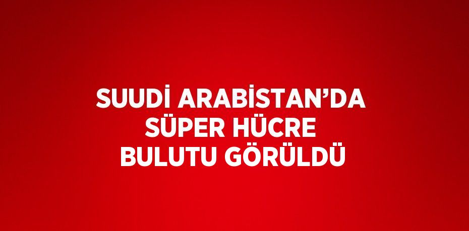 SUUDİ ARABİSTAN’DA SÜPER HÜCRE BULUTU GÖRÜLDÜ